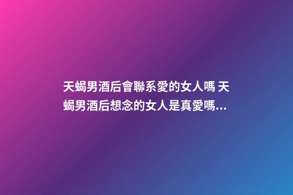 天蝎男酒后會聯系愛的女人嗎 天蝎男酒后想念的女人是真愛嗎？-第1張-觀點-玄機派